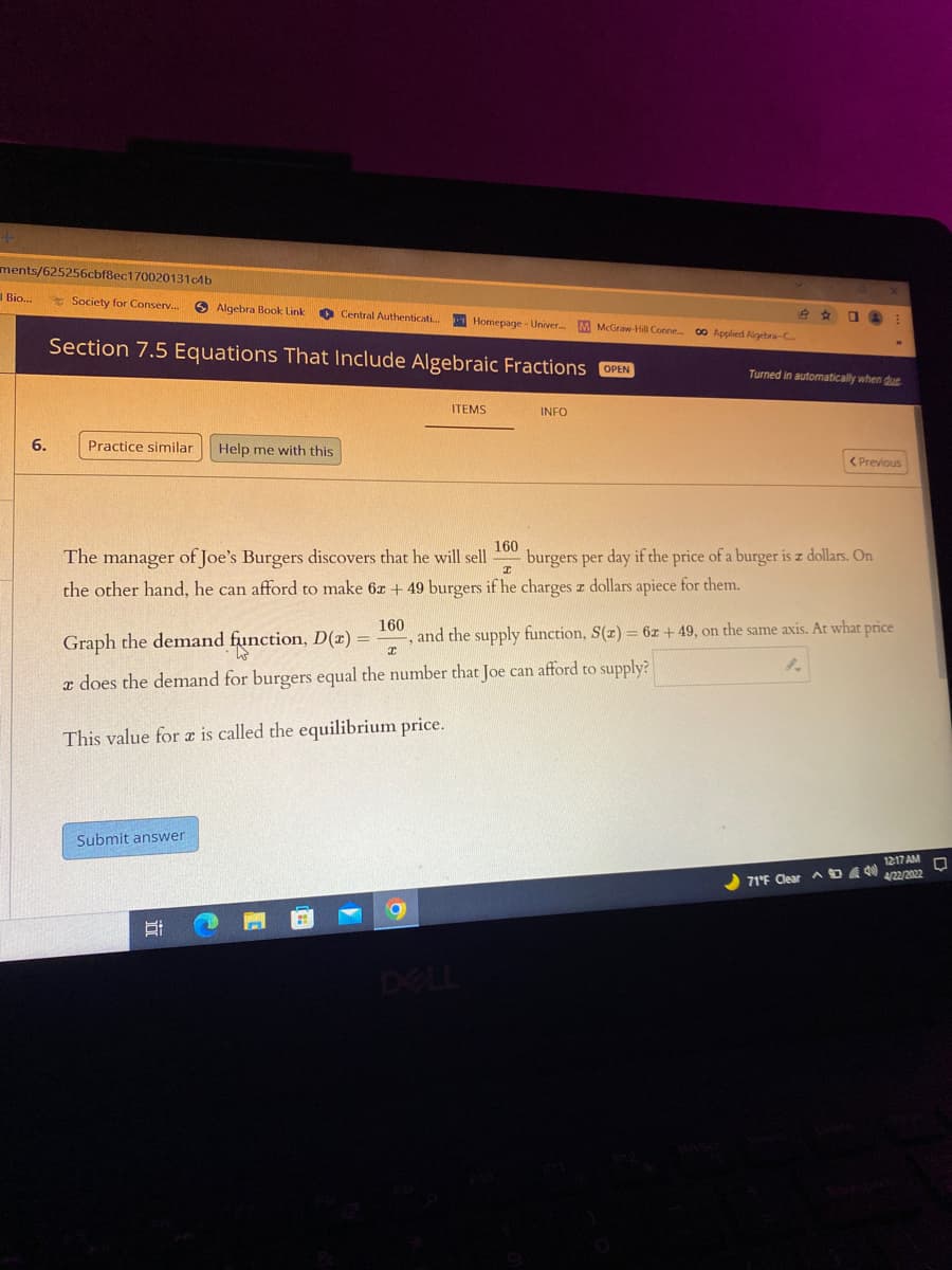 ments/625256cbf8ec1700201314b
I Bio...
Society for Conserv..
O Algebra Book Link
O Central Authenticati
O A:
Homepage - Univer M McGraw-Hill Cone
00 Applied Aigebra-C
Section 7.5 Equations That Include Algebraic Fractions OPEN
Turned in automatically when due
ITEMS
INFO
6.
Practice similar
Help me with this
< Previous
The manager of Joe's Burgers discovers that he will sell
160
burgers per day if the price of a burger is z dollars. On
the other hand, he can afford to make 6z + 49 burgers if he charges z dollars apiece for them.
160
, and the supply function, S(z) = 6z + 49, on the same axis. At what price
Graph the demand function, D(x) =
r does the demand for burgers equal the number that Joe can afford to supply?
This value for e is called the equilibrium price.
Submit answer
1217 AM
、ロ 0
4/22/2022
71°F Clear
DELL
近
