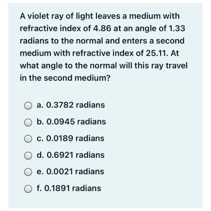 A violet ray of light leaves a medium with
refractive index of 4.86 at an angle of 1.33
radians to the normal and enters a second
medium with refractive index of 25.11. At
what angle to the normal will this ray travel
in the second medium?
a. 0.3782 radians
b. 0.0945 radians
c. 0.0189 radians
d. 0.6921 radians
e. 0.0021 radians
O f. 0.1891 radians
