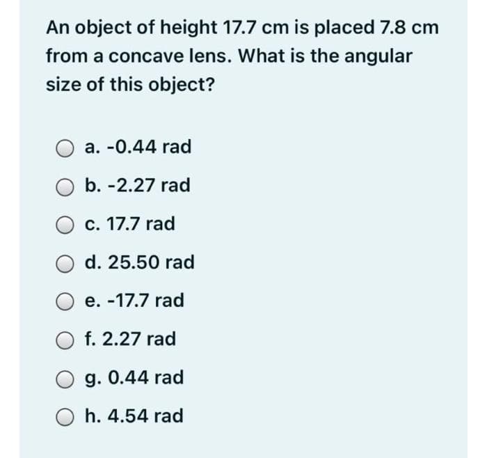 An object of height 17.7 cm is placed 7.8 cm
from a concave lens. What is the angular
size of this object?
a. -0.44 rad
b. -2.27 rad
c. 17.7 rad
d. 25.50 rad
e. -17.7 rad
O f. 2.27 rad
O g. 0.44 rad
O h. 4.54 rad
