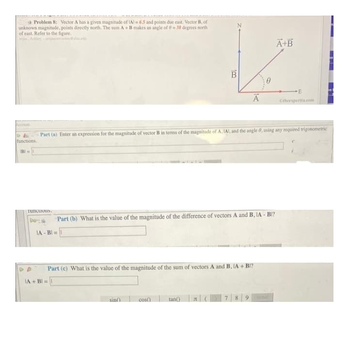 a Problem 8: Vector A has a given magnitude of LAl = 65 and points due cast. Vector B, of
unknown magnitude, points directly north. The sum A + B makes an angle of 0 38 degrees north
of east. Refer to the figure.
rojas Ahleyjascenanies da
A+B
B
Ctheespertta.com
Account
Part (a) Enter an expression for the magnitude of vector B in terms of the magnitude ofA, IAI, and the angle 0, using any required trigonometric
functions.
IBI
Tuncuous.
Part (b) What is the value of the magnitude of the difference of vectors A and B, IA - BI?
IA - BI =
Part (c) What is the value of the magnitude of the sum of vectors A and B, IA + BI?
IA + BI=
sin
cos)
tan()
7.
8.
6.
