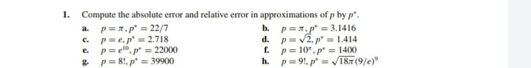 1.
Compute the absolute error and relative error in approximations of p by p.
p =7, p" = 22/7
p= e, p* = 2.718
p= el0, p* = 22000
g.
p = n,p = 3.1416
d. p= /2, p* = 1.414
p = 10", p* = 1400
h. p= 9!, p* = V187 (9/e)
a.
b.
с.
e.
f.
p = 8!, p* = 39900
