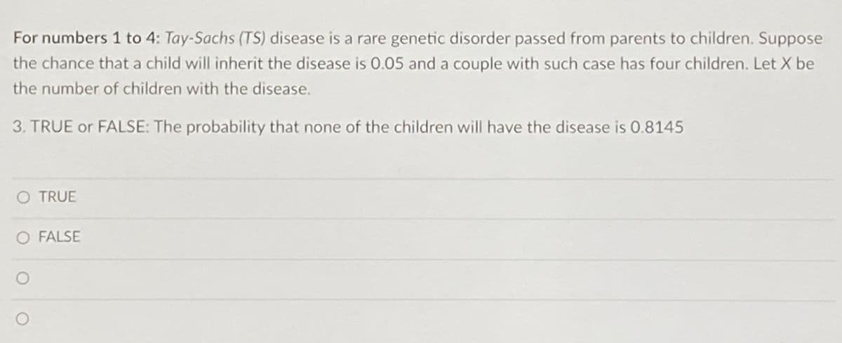 For numbers 1 to 4: Tay-Sachs (TS) disease is a rare genetic disorder passed from parents to children. Suppose
the chance that a child will inherit the disease is 0.05 and a couple with such case has four children. Let X be
the number of children with the disease.
3. TRUE or FALSE: The probability that none of the children will have the disease is 0.8145
O TRUE
O FALSE