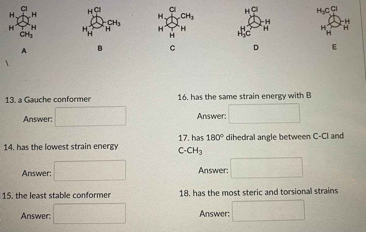 CI
H.
HCI
CI
H CI
H.
CH3
H3C CI
CH3
H.
H-
H.
CH3
HYH
H.
--
H.
H.
C
13. a Gauche conformer
16. has the same strain energy with B
Answer:
Answer:
17. has 180° dihedral angle between C-Cl and
14. has the lowest strain energy
C-CH3
Answer:
Answer:
15. the least stable conformer
18. has the most steric and torsional strains
Answer:
Answer:
HH
