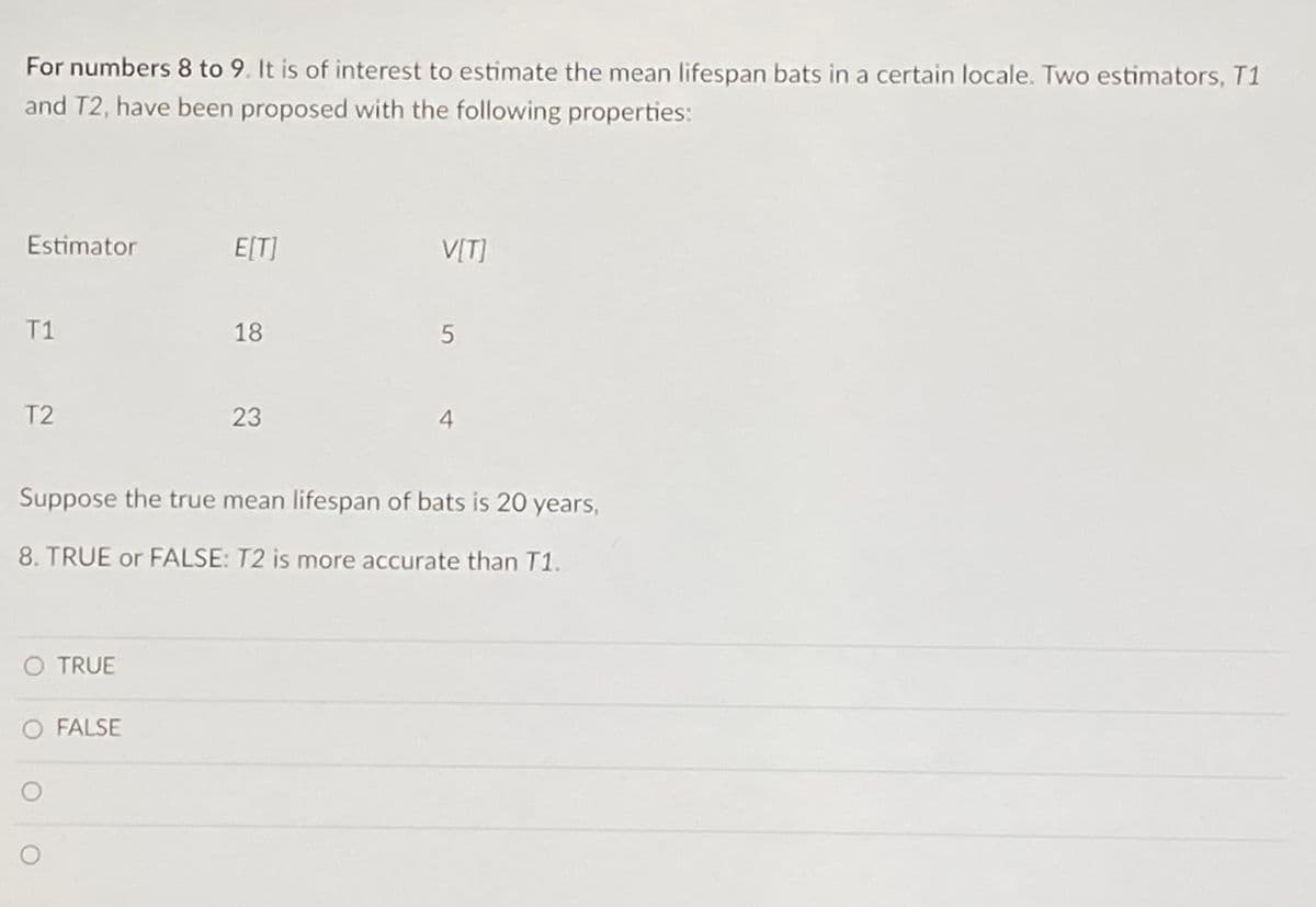 For numbers 8 to 9. It is of interest to estimate the mean lifespan bats in a certain locale. Two estimators, T1
and T2, have been proposed with the following properties:
Estimator
T1
T2
O TRUE
O FALSE
E[T]
O
18
23
V[T]
Suppose the true mean lifespan of bats is 20 years,
8. TRUE or FALSE: T2 is more accurate than T1.
5
4