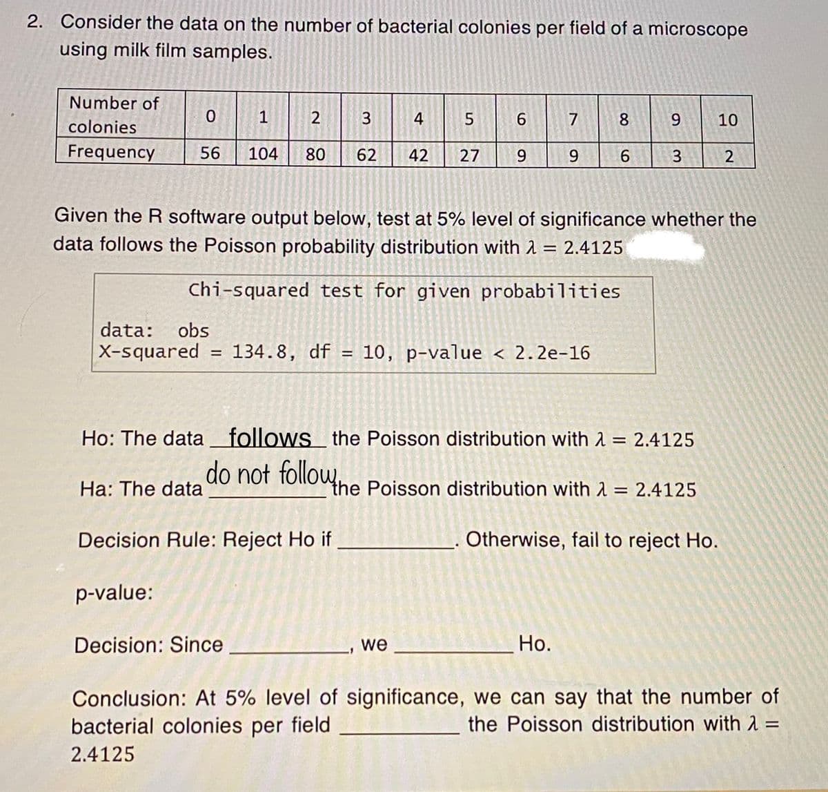 2. Consider the data on the number of bacterial colonies per field of a microscope
using milk film samples.
Number of
0
1
3
5
colonies
Frequency 56 104 80 62 42 27
data: obs
X-squared
2
=
Ha: The data
134.8, df
=
Decision Rule: Reject Ho if
p-value:
Decision: Since
4
9
we
7
Given the R software output below, test at 5% level of significance whether the
data follows the Poisson probability distribution with = 2.4125
Chi-squared test for given probabilities
9
10, p-value < 2.2e-16
Ho.
8
6
9
Ho: The data follows the Poisson distribution with = 2.4125
do not follow the Poisson distribution with λ = 2.4125
Otherwise, fail to reject Ho.
3
10
2
Conclusion: At 5% level of significance, we can say that the number of
bacterial colonies per field
the Poisson distribution with λ =
2.4125