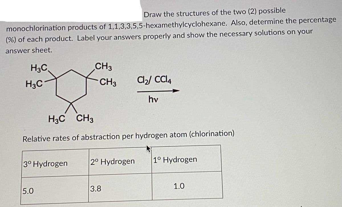 Draw the structures of the two (2) possible
monochlorination products of 1,1,3,3,5,5-hexamethylcyclohexane. Also, determine the percentage
(%) of each product. Label your answers properly and show the necessary solutions on your
answer sheet.
H3C,
CH3
H3C
CH3
a/ Cl4
hv
H3C CH3
Relative rates of abstraction per hydrogen atom (chlorination)
3° Hydrogen
2° Hydrogen
1° Hydrogen
5.0
3.8
1.0
