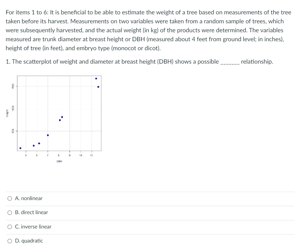 For items 1 to 6: It is beneficial to be able to estimate the weight of a tree based on measurements of the tree
taken before its harvest. Measurements on two variables were taken from a random sample of trees, which
were subsequently harvested, and the actual weight (in kg) of the products were determined. The variables
measured are trunk diameter at breast height or DBH (measured about 4 feet from ground level; in inches),
height of tree (in feet), and embryo type (monocot or dicot).
1. The scatterplot of weight and diameter at breast height (DBH) shows a possible.
U
8
6
7
O A. nonlinear
O B. direct linear
O C. inverse linear
O D. quadratic
DEH
9
10
11
relationship.