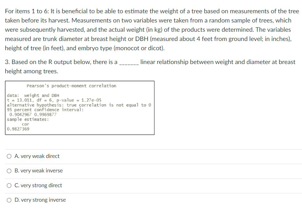 For items 1 to 6: It is beneficial to be able to estimate the weight of a tree based on measurements of the tree
taken before its harvest. Measurements on two variables were taken from a random sample of trees, which
were subsequently harvested, and the actual weight (in kg) of the products were determined. The variables
measured are trunk diameter at breast height or DBH (measured about 4 feet from ground level; in inches),
height of tree (in feet), and embryo type (monocot or dicot).
linear relationship between weight and diameter at breast
3. Based on the R output below, there is a
height among trees.
Pearson's product-moment correlation
data: weight and DBH
t = 13.011, df = 6, p-value = 1.27e-05
alternative hypothesis: true correlation is not equal to 0
95 percent confidence interval:
0.9042967 0.9969877
sample estimates:
0.9827369
cor
O A. very weak direct
O B. very weak inverse
O C. very strong direct
O D. very strong inverse