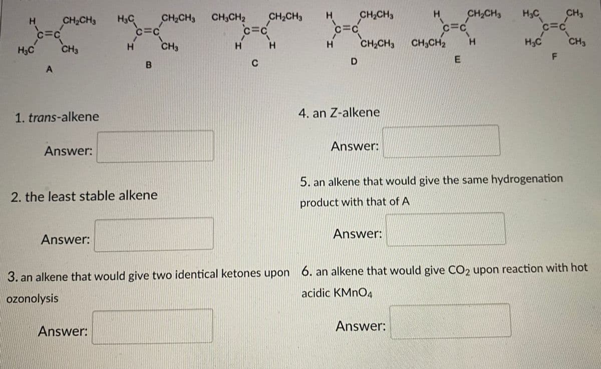 H.
CH2CH3
H3C
CH3
CH2CH3
C=C
CH2CH3
H.
CH2CH3
H3C
CH2CH3 CH3CH2
CH2CH3
H.
C=C
CH3
H.
H.
CH3CH2
H.
H2C
CH3
H3C
CH3
H.
H.
F
1. trans-alkene
4. an Z-alkene
Answer:
Answer:
5. an alkene that would give the same hydrogenation
2. the least stable alkene
product with that of A
Answer:
Answer:
3. an alkene that would give two identical ketones upon 6. an alkene that would give CO2 upon reaction with hot
acidic KMNO4
ozonolysis
Answer:
Answer:
B.
