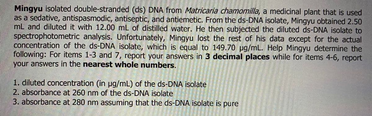 Mingyu isolated double-stranded (ds) DNA from Matricaria chamomilla, a medicinal plant that is used
as a sedative, antispasmodic, antiseptic, and antiemetic. From the ds-DNA isolate, Mingyu obtained 2.50
mL and diluted it with 12.00 mL of distilled water. He then subjected the diluted ds-DNA isolate to
spectrophotometric analysis. Unfortunately, Mingyu lost the rest of his data except for the actual
concentration of the ds-DNA isolate, which is equal to 149.70 µg/mL. Help Mingyu determine the
following: For items 1-3 and 7, report your answers in 3 decimal places while for items 4-6, report
your answers in the nearest whole numbers.
1. diluted concentration (in µg/mL) of the ds-DNA isolate
2. absorbance at 260 nm of the ds-DNA isolate
3. absorbance at 280 nm assuming that the ds-DNA isolate is pure
