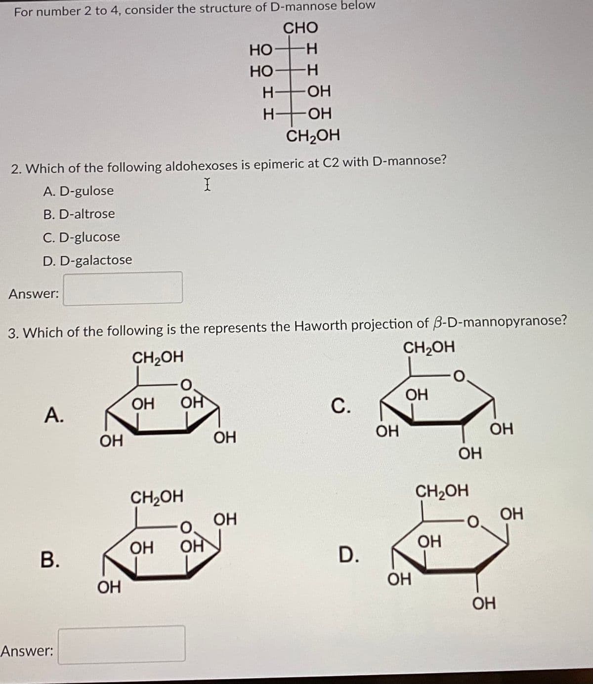 For number 2 to 4, consider the structure of D-mannose below
CHO
HO H
.
HO H
Но
-
OH
H-
HO-
CH2OH
2. Which of the following aldohexoses is epimeric at C2 with D-mannose?
A. D-gulose
B. D-altrose
C. D-glucose
D. D-galactose
Answer:
3. Which of the following is the represents the Haworth projection of B-D-mannopyranose?
CH2OH
CH2OH
OH
OH
OH
А.
OH
OH
OH
OH
OH
CH2OH
CH2OH
OH
ОН
O.
OH
ОН
OH
В.
OH
OH
OH
Answer:
D.
C.
