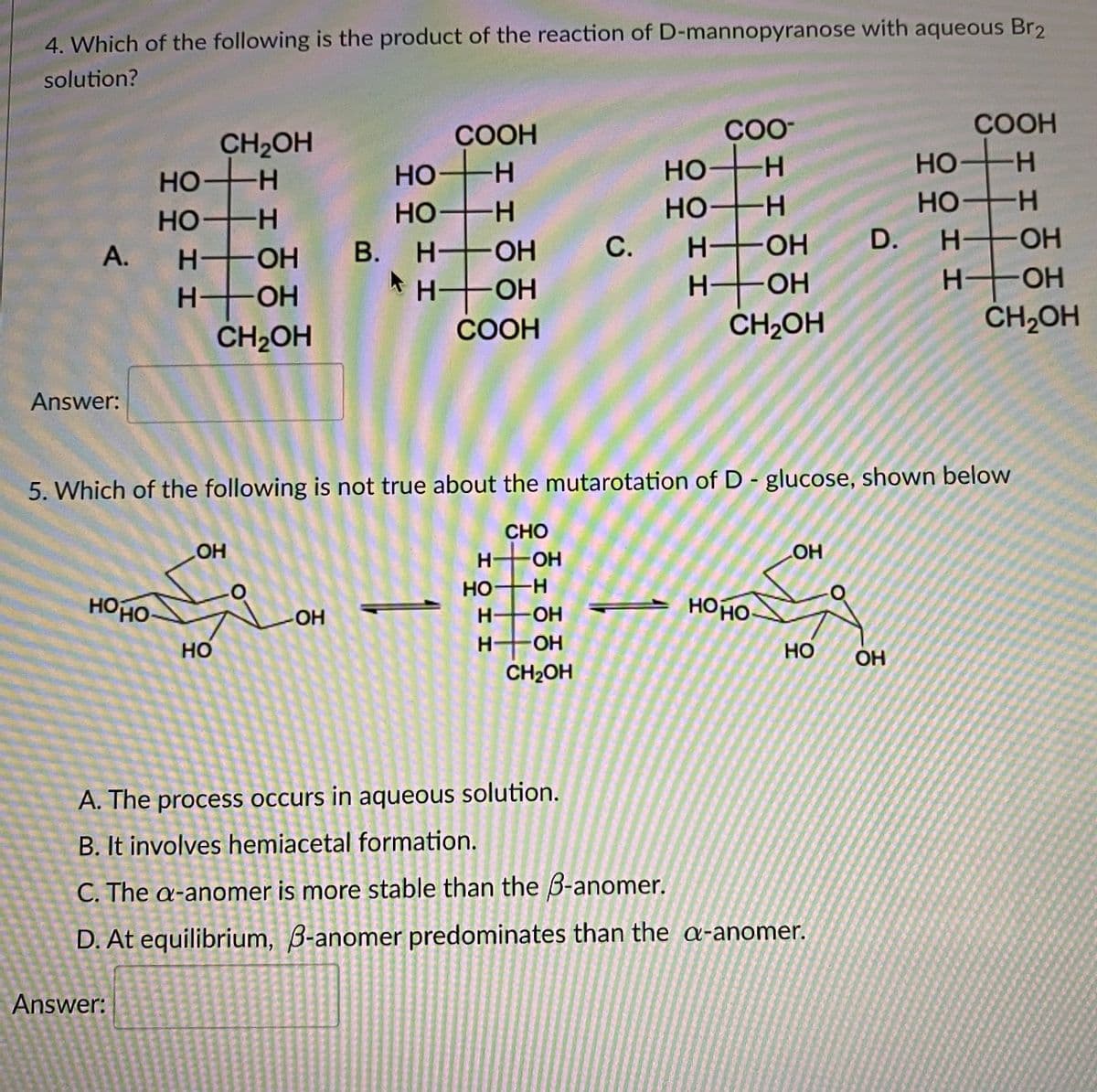 4. Which of the following is the product of the reaction of D-mannopyranose with aqueous Br2
solution?
COOH
華。
СООН
CO-
CH2OH
HO H
HO H
H OH
Но
HO H
H OH
Но
H.
H-
HO
HO H
В. Н.
-H-
Но
H-
A.
H OH
С.
H OH
D.
H OH
CH2OH
H OH
H-
HOH
CH2OH
СООН
ČH2OH
Answer:
5. Which of the following is not true about the mutarotation of D - glucose, shown below
CHO
OH
H OH
HO
HO H
HOHO
HOHO
OH
H.
OH
но
O-
Но
OH
CH2OH
A. The process occurs in aqueous solution.
B. It involves hemiacetal formation.
C. The a-anomer is more stable than the 3-anomer.
D. At equilibrium, B-anomer predominates than the a-anomer.
Answer:
