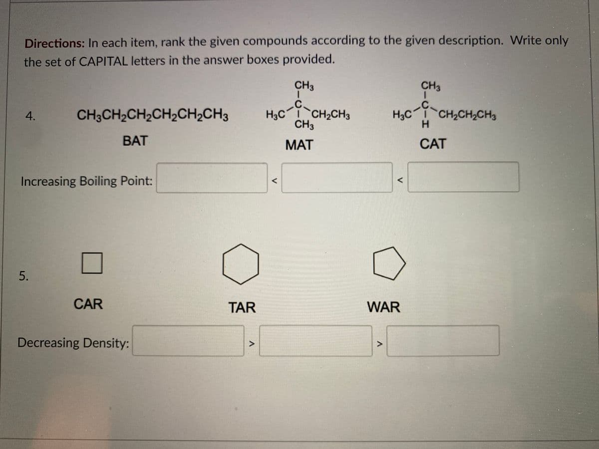 Directions: In each item, rank the given compounds according to the given description. Write only
the set of CAPITAL letters in the answer boxes provided.
CH3
CH3
.C
CH3CH2CH2CH2CH2CH3
H3C CH2CH3
CH3
H,C CH2CH,CH
H.
BAT
MAT
CAT
Increasing Boiling Point:
CAR
TAR
WAR
Decreasing Density:
4.
5.
