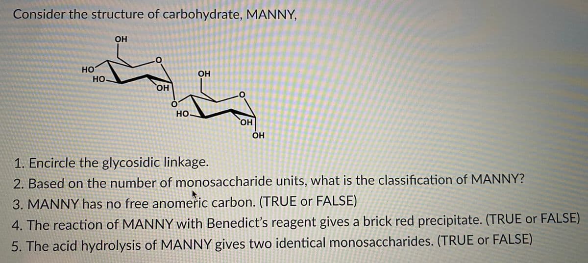 Consider the structure of carbohydrate, MANNY,
OH
HO
HO
OH
HO.
Но.
HO,
ОН
1. Encircle the glycosidic linkage.
2. Based on the number of monosaccharide units, what is the classification of MANNY?
3. MANNY has no free anomeric carbon. (TRUE or FALSE)
4. The reaction of MANNY with Benedict's reagent gives a brick red precipitate. (TRUE or FALSE)
5. The acid hydrolysis of MANNY gives two identical monosaccharides. (TRUE or FALSE)
