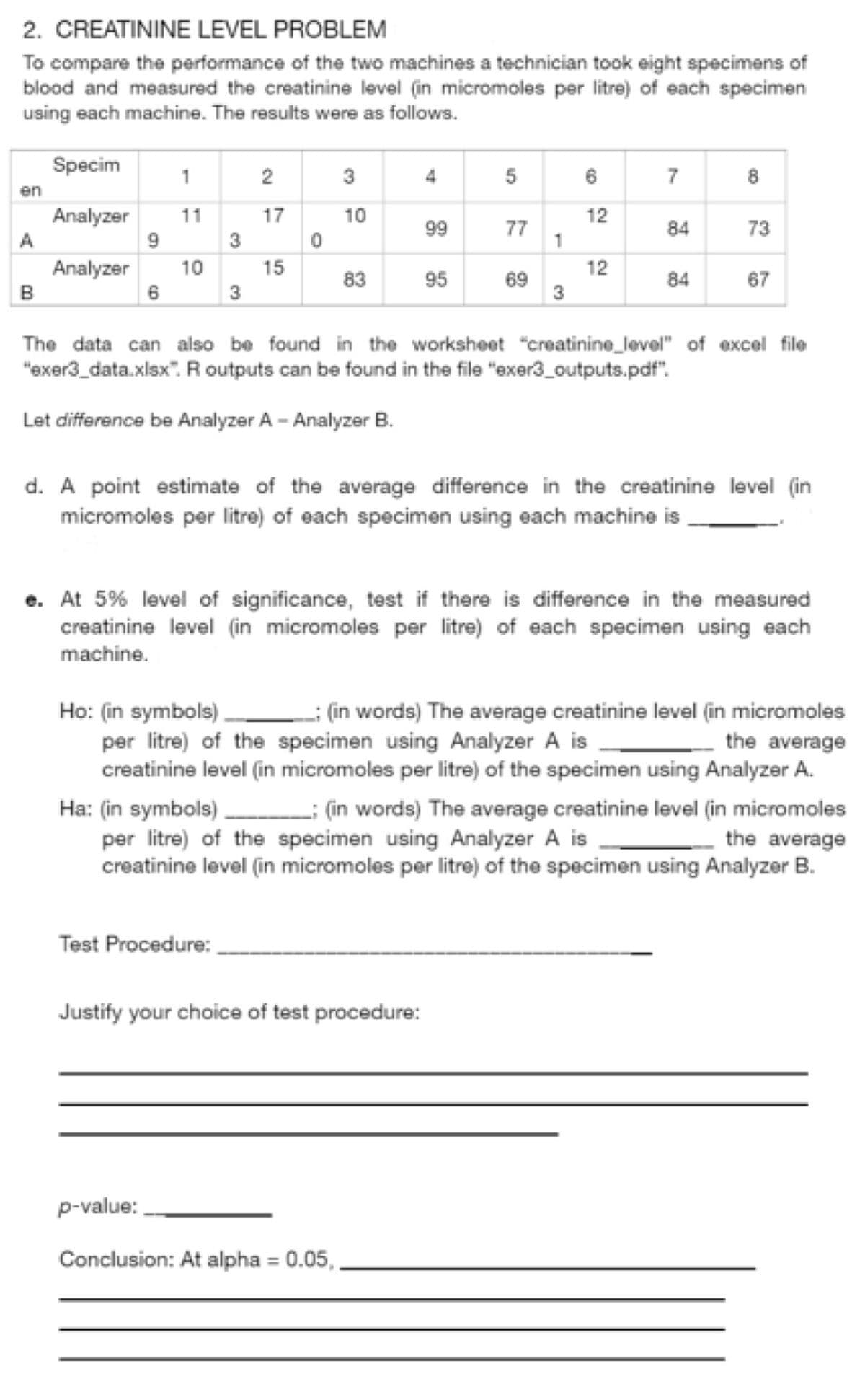 2. CREATININE LEVEL PROBLEM
To compare the performance of the two machines a technician took eight specimens of
blood and measured the creatinine level (in micromoles per litre) of each specimen
using each machine. The results were as follows.
Specim
Analyzer
Analyzer 10
en
A
B
9
6
1
11
3
3
نيا
ev
2
Test Procedure:
17
15
0
30
10
83
4
99
p-value:
Conclusion: At alpha= 0.05,
95
5
Justify your choice of test procedure:
77
69
1
3
6
12
12
7
84
84
8
The data can also be found in the worksheet "creatinine_level" of excel file
"exer3_data.xlsx". R outputs can be found in the file "exer3_outputs.pdf".
Let difference be Analyzer A-Analyzer B.
73
d. A point estimate of the average difference in the creatinine level (in
micromoles per litre) of each specimen using each machine is
67
e. At 5% level of significance, test if there is difference in the measured
creatinine level (in micromoles per litre) of each specimen using each
machine.
Ho: (in symbols): (in words) The average creatinine level (in micromoles
per litre) of the specimen using Analyzer A is
the average
creatinine level (in micromoles per litre) of the specimen using Analyzer A.
Ha: (in symbols)___________ (in words) The average creatinine level (in micromoles
per litre) of the specimen using Analyzer A is
the average
creatinine level (in micromoles per litre) of the specimen using Analyzer B.