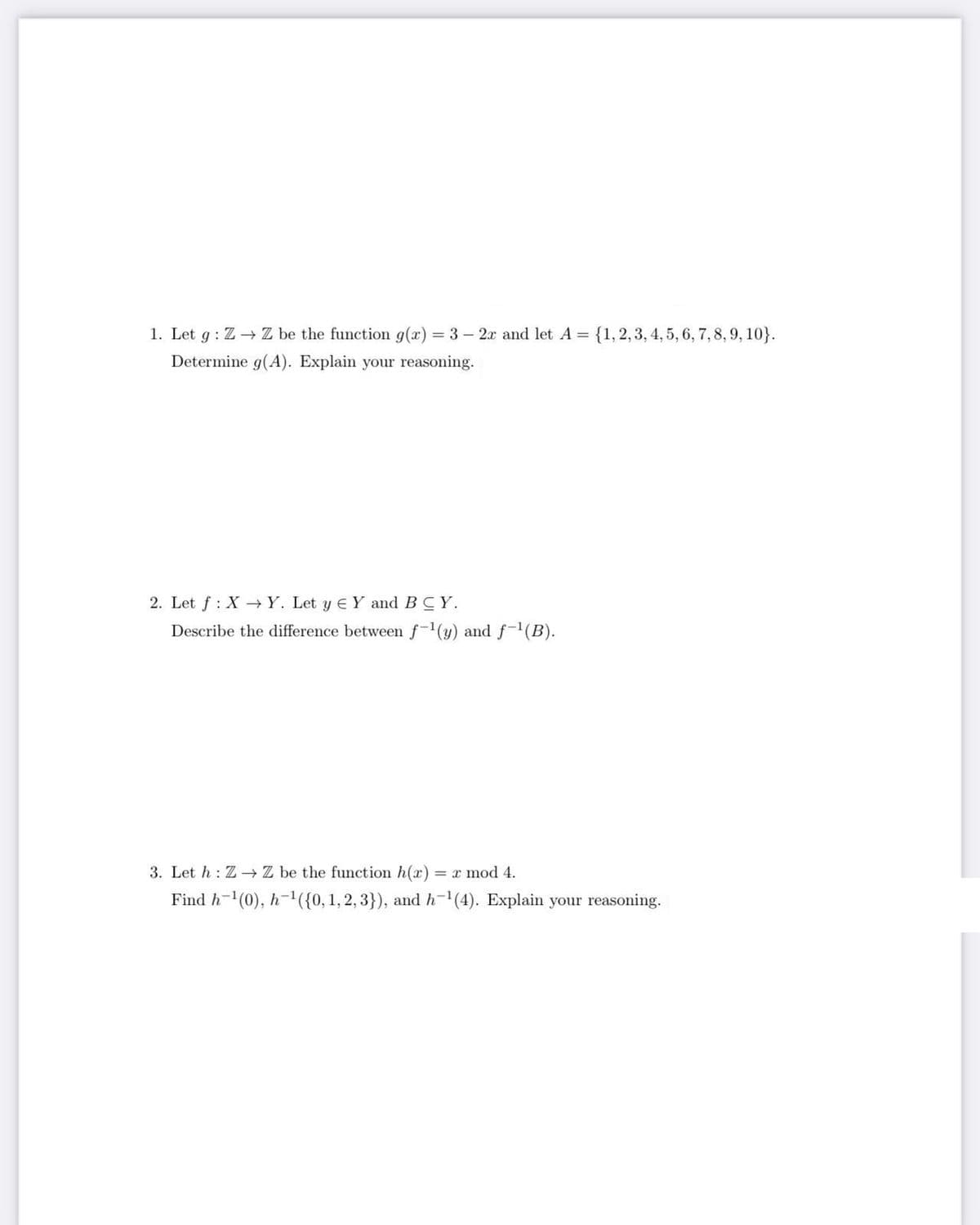 1. Let g: Z→ Z be the function g(x)=3- 2x and let A = {1, 2, 3, 4, 5, 6, 7, 8, 9, 10}.
Determine g(A). Explain your reasoning.
2. Let f: XY. Let y € Y and BCY.
Describe the difference between f-¹(y) and f-¹(B).
3. Let h: Z→ Z be the function h(x)
) = x mod 4.
Find h-¹(0), h-¹({0, 1, 2, 3}), and h-¹(4). Explain your reasoning.