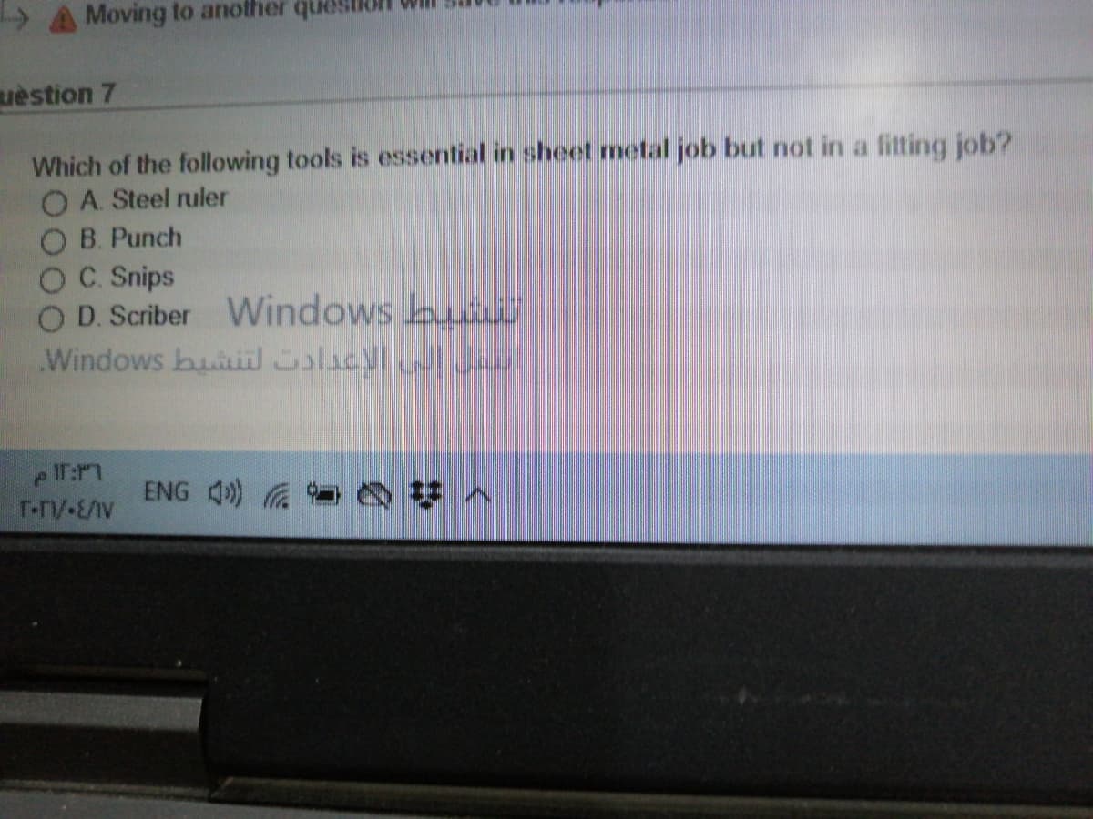 > A Moving to another que
uèstion 7
Which of the following tools is essential in sheet metal job but not in a fitting job?
O A. Steel ruler
O B. Punch
OC. Snips
O D. Scriber Windows bui
Windows buil olacy l
ENG 4) Q y A
T-n/-E/AV
