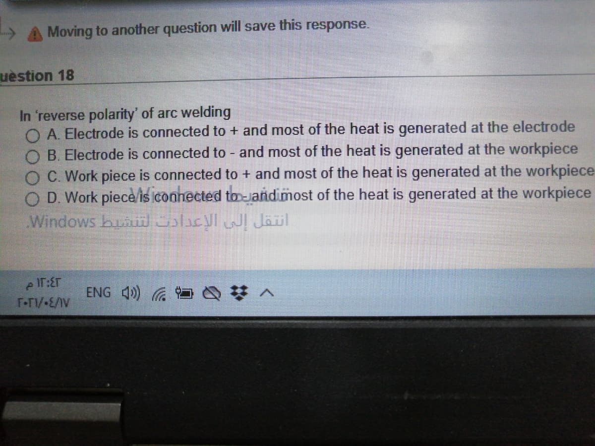 » A Moving to another question will save this response.
uèstion 18
In 'reverse polarity' of arc welding
O A Electrode is connected to + and most of the heat is generated at the electrode
O B. Electrode is connected to - and most of the heat is generated at the workpiece
O C. Work piece is connected to + and most of the heat is generated at the workpiece
O D. Work piece/is connected to-jandimost of the heat is generated at the workpiece
Windows buau licyl Jäil
e IT:ET
T-T/-E//V
ENG 4)
%2:
