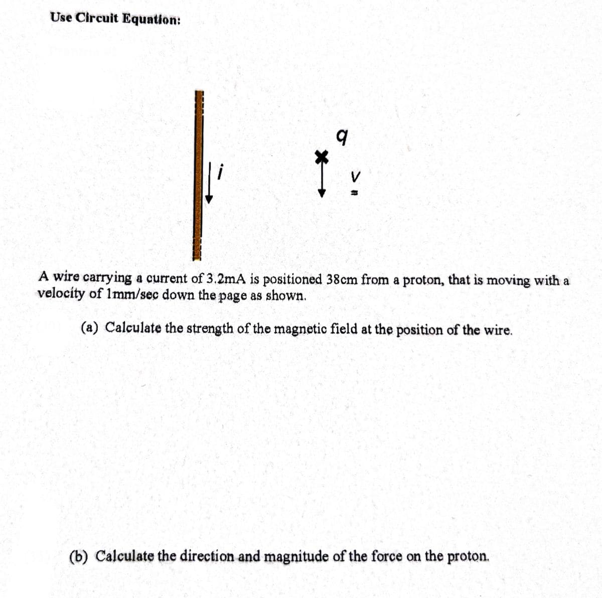 Use Circuit Equation:
9
A wire carrying a current of 3.2mA is positioned 38 cm from a proton, that is moving with a
velocity of 1mm/sec down the page as shown.
(a) Calculate the strength of the magnetic field at the position of the wire.
(b) Calculate the direction and magnitude of the force on the proton.