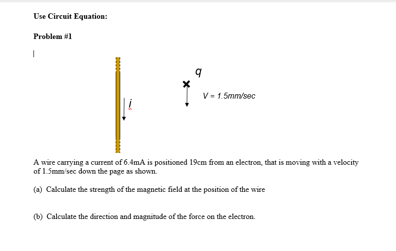 Use Circuit Equation:
Problem #1
|
i
9
V = 1.5mm/sec
A wire carrying a current of 6.4mA is positioned 19cm from an electron, that is moving with a velocity
of 1.5mm/sec down the page as shown.
(a) Calculate the strength of the magnetic field at the position of the wire
(b) Calculate the direction and magnitude of the force on the electron.