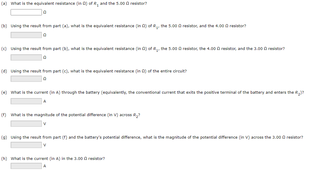 (a) What is the equivalent resistance (in 2) of R₁ and the 5.00 resistor?
Ω
(b) Using the result from part (a), what is the equivalent resistance (in 2) of R₁, the 5.00 resistor, and the 4.000 resistor?
Ω
(c) Using the result from part (b), what is the equivalent resistance (in 2) of R₁, the 5.000 resistor, the 4.000 resistor, and the 3.00 resistor?
Ω
(d) Using the result from part (c), what is the equivalent resistance (in 2) of the entire circuit?
Ω
(e) What is the current (in A) through the battery (equivalently, the conventional current that exits the positive terminal of the battery and enters the R₂)?
A
(f) What is the magnitude of the potential difference (in V) across R₂?
V
(g) Using the result from part (f) and the battery's potential difference, what is the magnitude of the potential difference (in V) across the 3.000 resistor?
V
(h) What is the current (in A) in the 3.000 resistor?
A