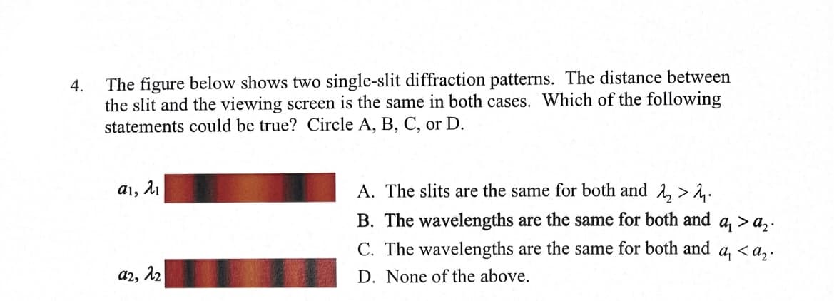 4.
The figure below shows two single-slit diffraction patterns. The distance between
the slit and the viewing screen is the same in both cases. Which of the following
statements could be true? Circle A, B, C, or D.
αι, λι
a2, 22
A. The slits are the same for both and 2 > 2.
B. The wavelengths are the same for both and a₁ >a₂.
C. The wavelengths are the same for both and a, <a₂.
D. None of the above.