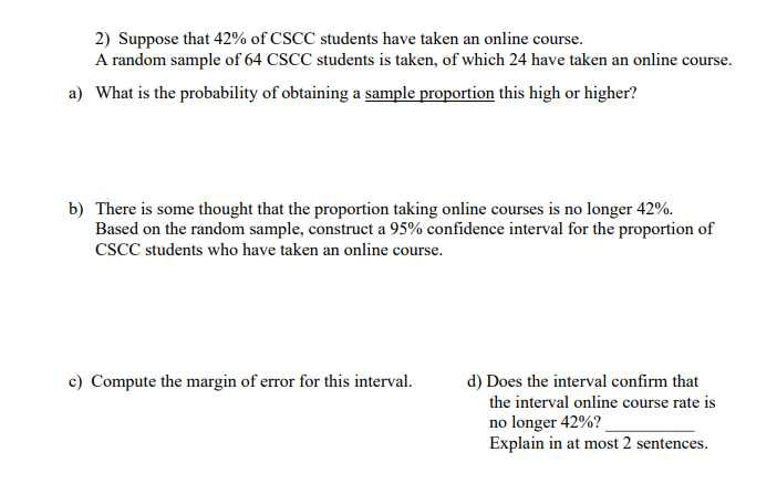 2) Suppose that 42% of CSCC students have taken an online course.
A random sample of 64 CSCC students is taken, of which 24 have taken an online course
irse.
a) What is the probability of obtaining a sample proportion this high or higher?
b) There is some thought that the proportion taking online courses is no longer 42%.
Based on the random sample, construct a 95% confidence interval for the proportion of
CSCC students who have taken an online course.
c) Compute the margin of error for this interval.
d) Does the interval confirm that
the interval online course rate is
no longer 42%?
Explain in at most 2 sentences.
