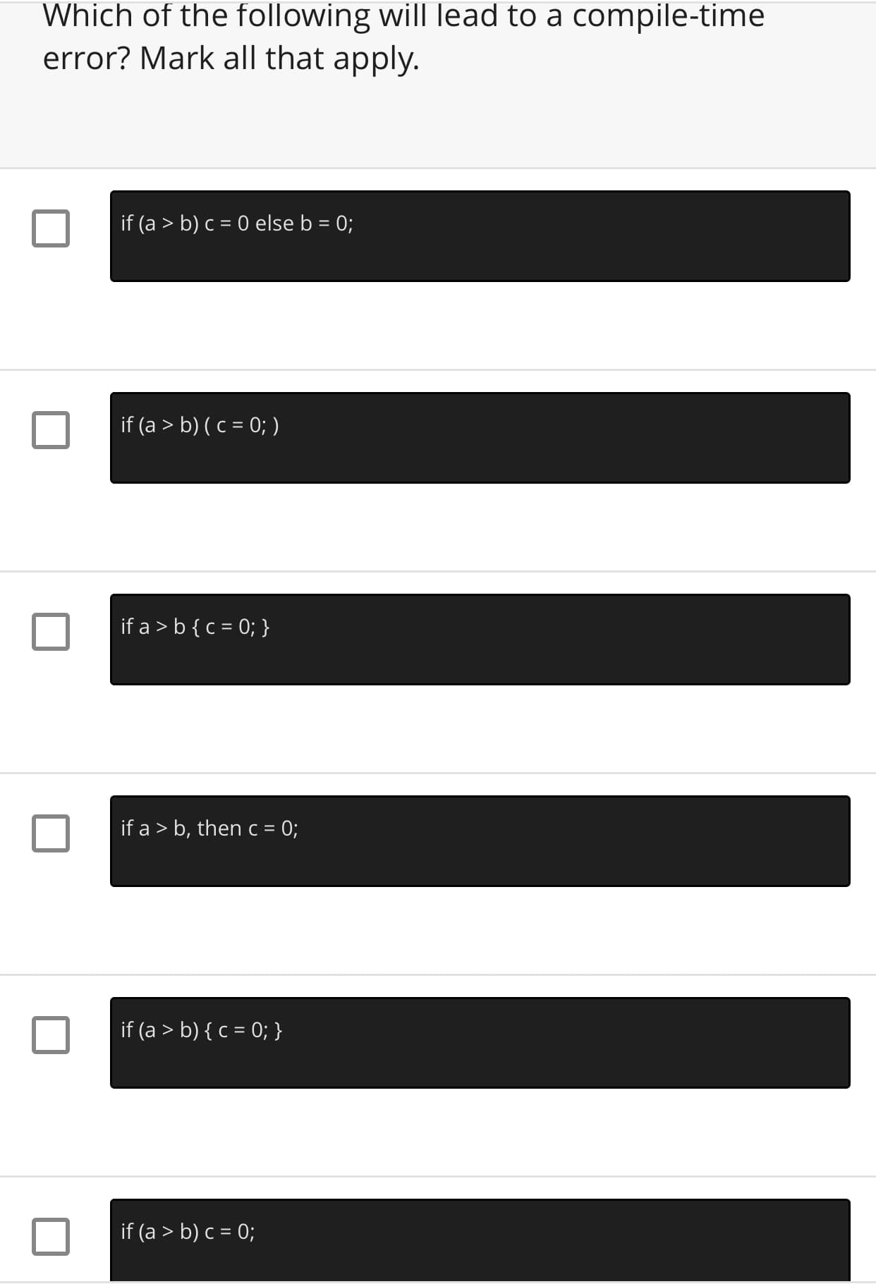 Which of the following will lead to a compile-time
error? Mark all that apply.
if (a > b) c = 0 else b = 0;
if (a > b) ( c = 0; )
if a > b{ c = 0; }
if a > b, then c = 0;
if (a > b) { c = 0; }
if (a > b) c = 0;
