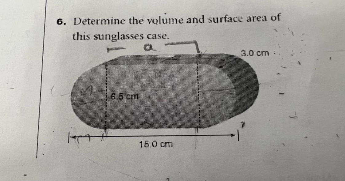 6. Determine the volume and surface area of
this sunglasses case.
M
6.5 cm
15.0 cm
3.0 cm