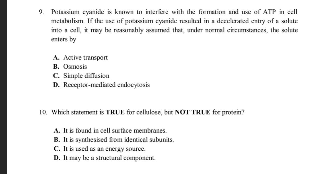 9. Potassium cyanide is known to interfere with the formation and use of ATP in cell
metabolism. If the use of potassium cyanide resulted in a decelerated entry of a solute
into a cell, it may be reasonably assumed that, under normal circumstances, the solute
enters by
A. Active transport
B. Osmosis
C. Simple diffusion
D. Receptor-mediated endocytosis
10. Which statement is TRUE for cellulose, but NOT TRUE for protein?
A. It is found in cell surface membranes.
B. It is synthesised from identical subunits.
C. It is used as an energy source.
D. It may be a structural component.
