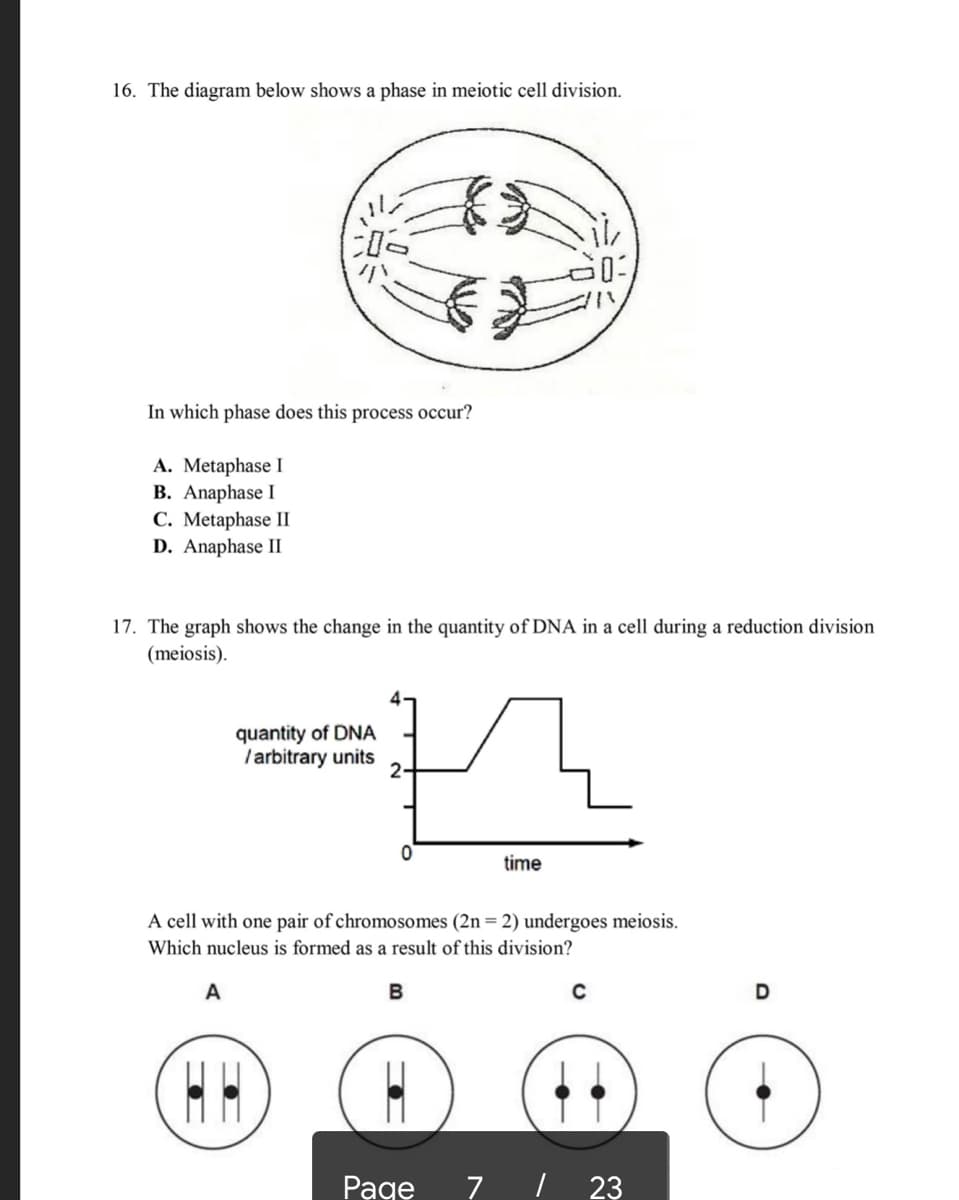 16. The diagram below shows a phase in meiotic cell division.
小
In which phase does this process occur?
A. Metaphase I
B. Anaphase I
C. Metaphase II
D. Anaphase II
17. The graph shows the change in the quantity of DNA in a cell during a reduction division
(meiosis).
quantity of DNA
/arbitrary units
2-
time
A cell with one pair of chromosomes (2n = 2) undergoes meiosis.
Which nucleus is formed as a result of this division?
A
D
Рage
7 | 23
