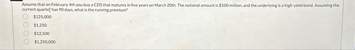 Assume that on February 4th you buy a CDS that matures in five years on March 20th. The notional amount is $100 million, and the underlying is a high-yield bond. Assuming the
current quarte] has 90 days, what is the running premium?
0000
$125,000
$1,250
$12,500
$1,250,000