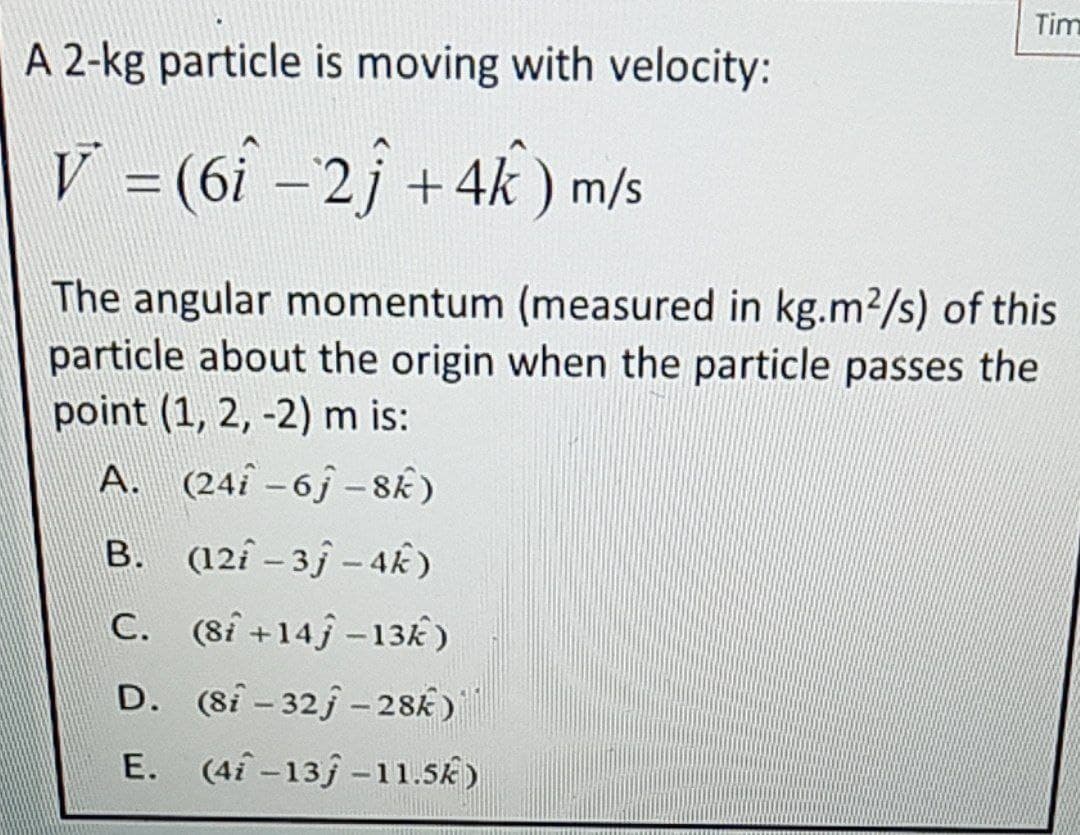 Tim
A 2-kg particle is moving with velocity:
V = (6î -2j +4k ) m/s
The angular momentum (measured in kg.m2/s) of this
particle about the origin when the particle passes the
point (1, 2, -2) m is:
A. (24î -6j – 8Ê)
B. (12î – 3ƒ – 4k)
C. (8í +14j -13k)
D. (8i - 32j - 28k)
E. (4i-13j -11.5k)
