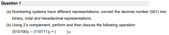 Question 1
(a) Numbering systems have different representations; convert the decimal number (501) into:
binary, octal and hexadecimal representations.
(b) Using 2's complement, perform and then discuss the following operation:
(010100)2 – (110111)2 = (
)10
