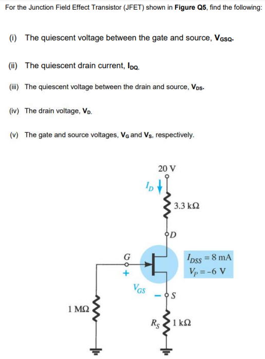 For the Junction Field Effect Transistor (JFET) shown in Figure Q5, find the following:
(i) The quiescent voltage between the gate and source, Vosa-
(ii) The quiescent drain current, Ipo.
(ii) The quiescent voltage between the drain and source, Vos.
(iv) The drain voltage, Vo.
(v) The gate and source voltages, Vg and Vs, respectively.
20 V
3.3 k2
오D
G
IDss = 8 mA
Vp = -6 V
VGS
1 MQ
Rs 21 k2
