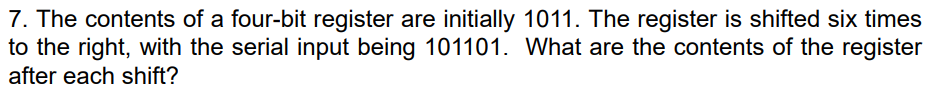 7. The contents of a four-bit register are initially 1011. The register is shifted six times
to the right, with the serial input being 101101. What are the contents of the register
after each shift?
