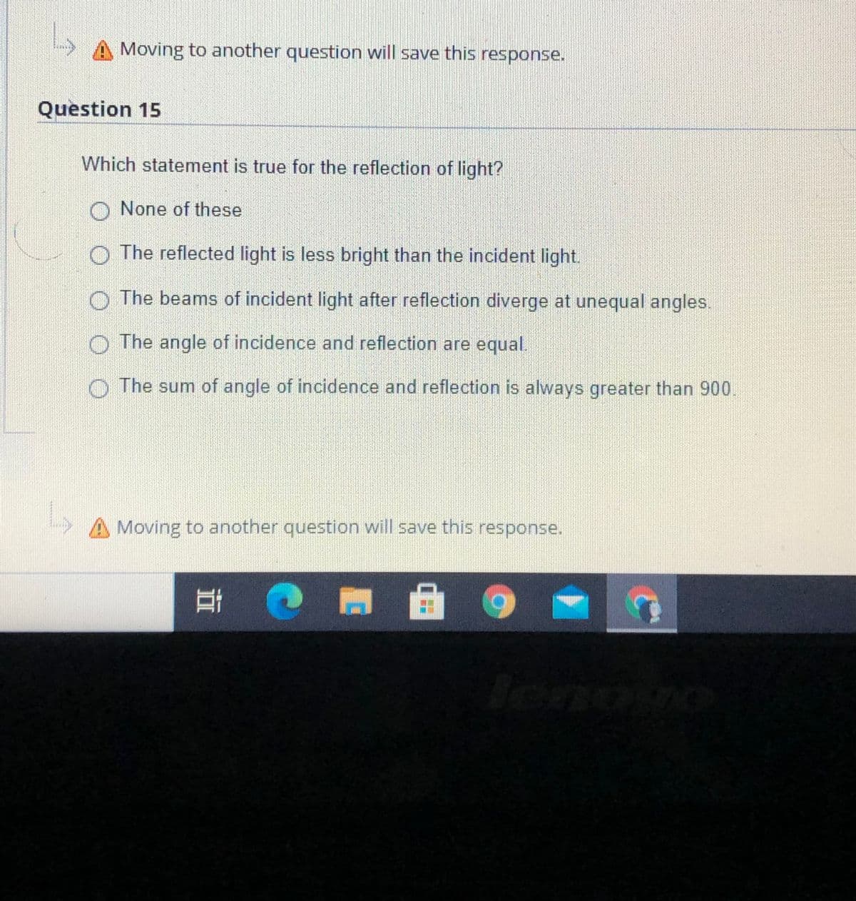 Moving to another question will save this response.
Question 15
Which statement is true for the reflection of light?
O None of these
O The reflected light is less bright than the incident light.
O The beams of incident light after reflection diverge at unequal angles.
O The angle of incidence and reflection are equal.
O The sum of angle of incidence and reflection is always greater than 900
A Moving to another question will save this response.
立
