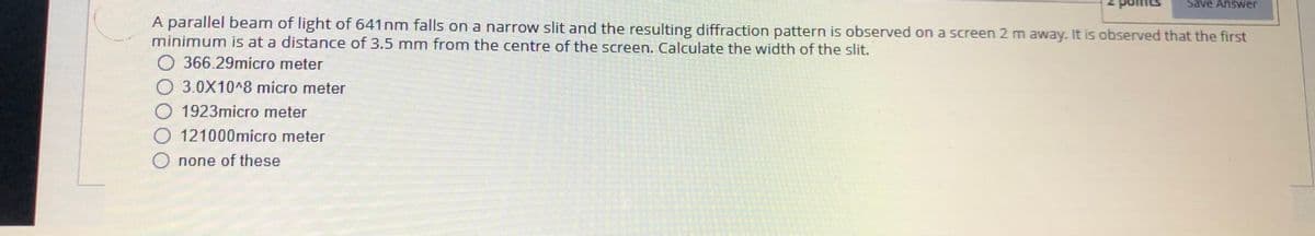 Save Answer
A parallel beam of light of 641nm falls on a narrow slit and the resulting diffraction pattern is observed on a screen 2 m away. It is observed that the first
minimum is at a distance of 3.5 mm from the centre of the screen. Calculate the width of the slit.
366.29micro meter
O 3.0X10^8 micro meter
1923micro meter
121000micro meter
O none of these
