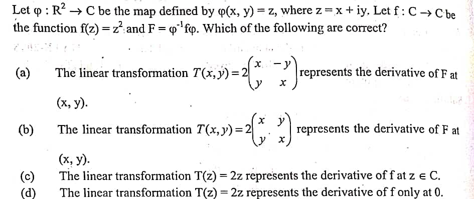 Let o : R? → C be the map defined by p(x, y) = z, where z=x+ iy, Let f:C→ C be
the function f(z) =z": and F = o' fp. Which of the following are correct?
%3D
%3D
(a)
The linear transformation T(x,y)%3D
y
represents the derivative of F at
(x, y).
(b)
The linear transformation T(x,y)= 2
represents the derivative of F at
(c)
(d)
(х, у).
The linear transformation T(z) = 2z represents the derivative of f at z e C.
The linear transformation T(z) = 2z represents the derivative of f only at 0.
