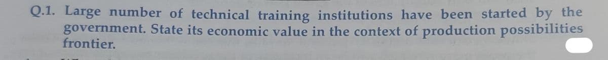 Q.1. Large number of technical training institutions have been started by the
government. State its economic value in the context of production possibilities
frontier.
