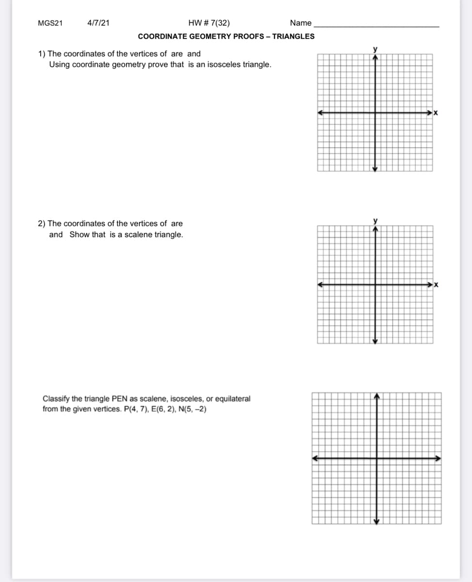 MGS21
4/7/21
HW # 7(32)
Name
COORDINATE GEOMETRY PROOFS – TRIANGLES
y
1) The coordinates of the vertices of are and
Using coordinate geometry prove that is an isosceles triangle.
2) The coordinates of the vertices of are
y
and Show that is a scalene triangle.
Classify the triangle PEN as scalene, isosceles, or equilateral
from the given vertices. P(4, 7), E(6, 2), N(5, –2)
