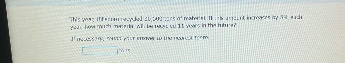 This year, Hillsboro recycled 30,500 tons of material. If this amount increases by 5% each
year, how much material will be recycled 11 years in the future?
If necessary, round your answer to the nearest tenth.
tons
