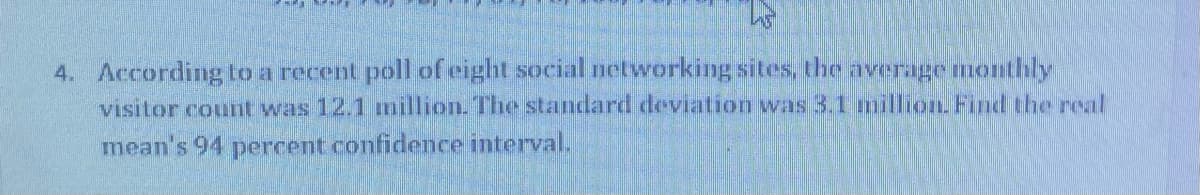 4. According to a recent poll of eight social networking sites, the averagemonthly
visitor counnt was 12.1 million. The standard deviation was 3,1 million. Find the real
mean's 94 percent confidence interval.
