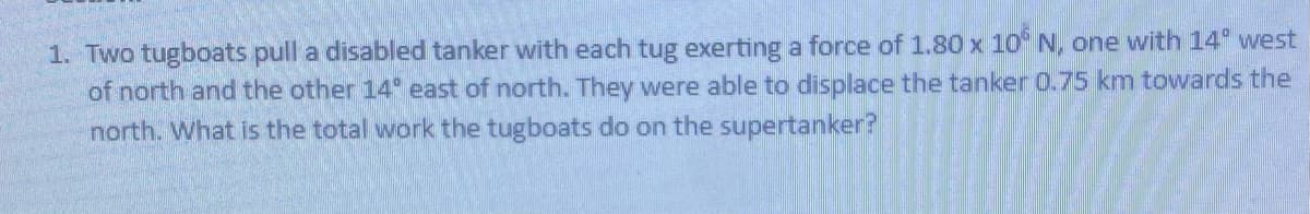 1. Two tugboats pull a disabled tanker with each tug exerting a force of 1.80 x 10 N, one with 14 west
of north and the other 14 east of north. They were able to displace the tanker 0.75 km towards the
north. What is the total work the tugboats do on the supertanker?
