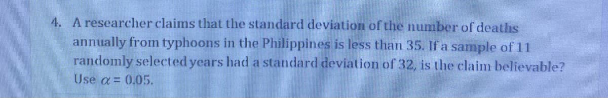 4. A researcher claims that the standard deviation of the numberof deaths
annually from typhoons in the Philippines is less than 35. If a sample of 11
randomly selected years had a standard deviation of 32, is the claim believable?
Use a= 0.05.
