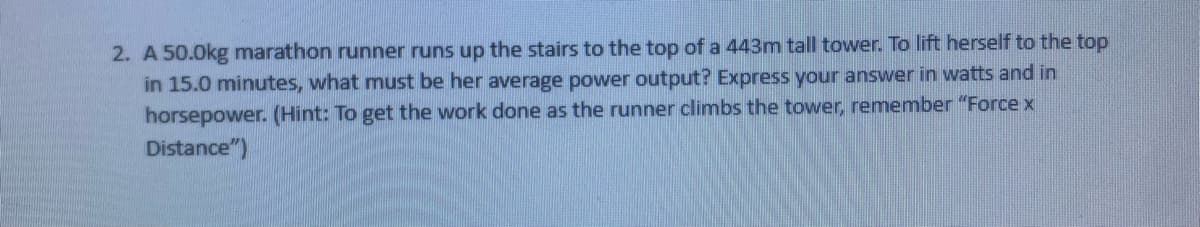 2. A 50.0kg marathon runner runs up the stairs to the top of a 443m tall tower. To lift herself to the top
in 15.0 minutes, what must be her average power output? Express your answer in watts and in
horsepower. (Hint: To get the work done as the runner climbs the tower, remember "Force x
Distance")
