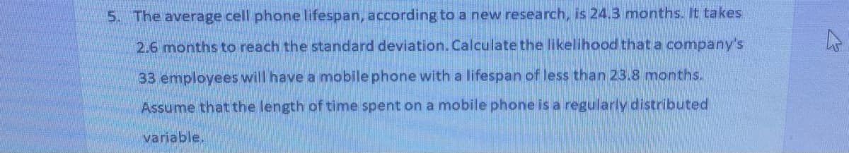 5. The average cell phone lifespan, according to a new research, is 24.3 months. It takes
2.6 months to reach the standard deviation. Calculate the likelihood that a company's
33 employees will have a mobile phone with a lifespan of less than 23.8 months.
Assume that the length of time spent on a mobile phone is a regularly distributed
variable.
