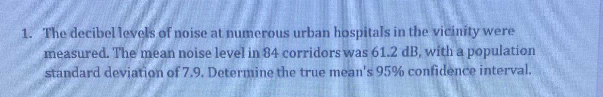 1. The decibellevels of noise at numerous urban hospitals in the vicinity were
measured. The mean noise level in 84 corridors was 61.2 dB, with a population
standard deviation of 7.9. Determine the true mean's 95% confidence interval.
