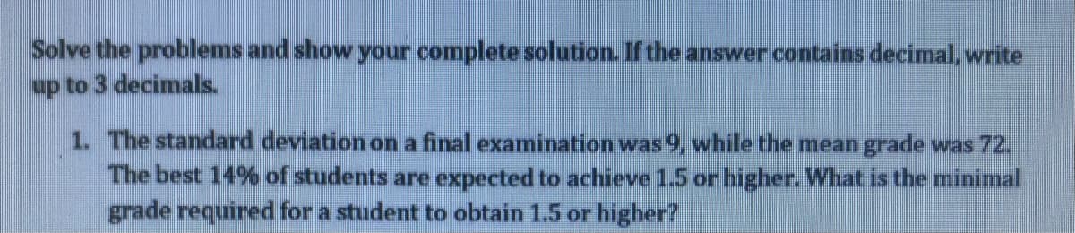 Solve the problems and show your complete solution. If the answer contains decimal, write
up to 3 decimals.
1. The standard deviation on a final examination was 9, while the meangrade was 72.
The best 14% of students are expected to achieve 15 or higher. What is the minimal
grade required for a student to obtain 1.5 or higher?
