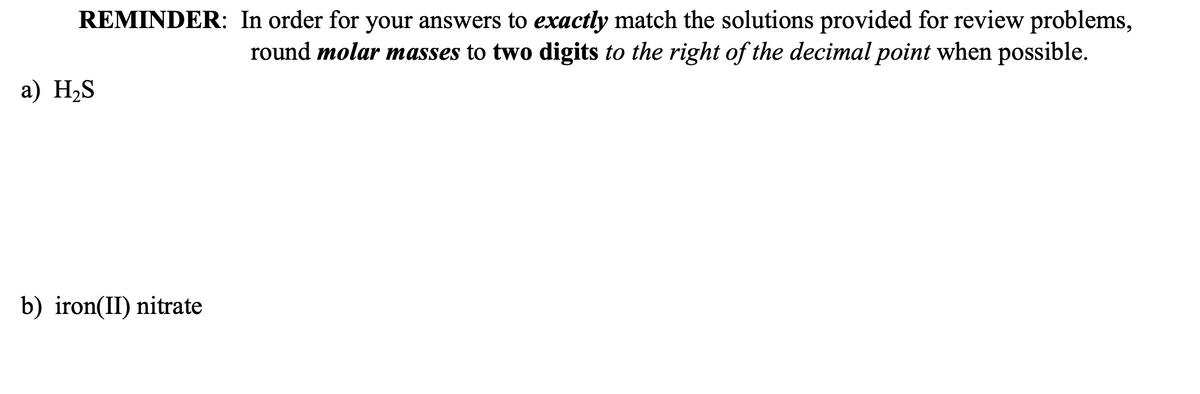 REMINDER: In order for your answers to exactly match the solutions provided for review problems,
round molar masses to two digits to the right of the decimal point when possible.
a) H₂S
b) iron(II) nitrate